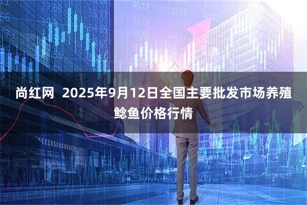 尚红网  2025年9月12日全国主要批发市场养殖鲶鱼价格行情