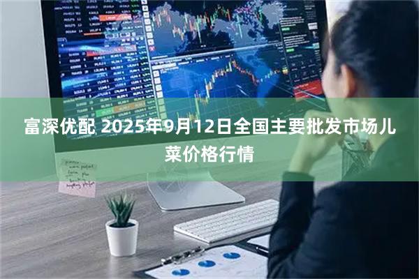 富深优配 2025年9月12日全国主要批发市场儿菜价格行情