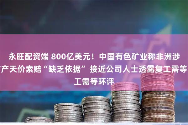 永旺配资端 800亿美元！中国有色矿业称非洲涉事矿产天价索赔“缺乏依据” 接近公司人士透露复工需等环评