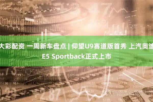 大彩配资 一周新车盘点 | 仰望U9赛道版首秀 上汽奥迪E5 Sportback正式上市