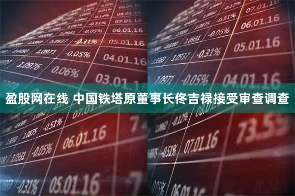 盈股网在线 中国铁塔原董事长佟吉禄接受审查调查