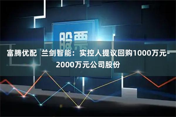 富腾优配  兰剑智能：实控人提议回购1000万元-2000万元公司股份