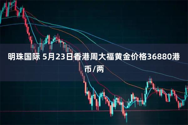 明珠国际 5月23日香港周大福黄金价格36880港币/两