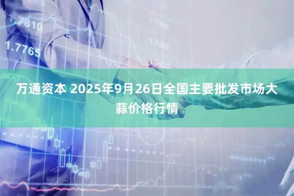 万通资本 2025年9月26日全国主要批发市场大蒜价格行情