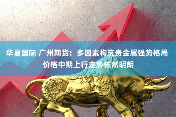 华夏国际 广州期货：多因素构筑贵金属强势格局 价格中期上行走势依然明朗