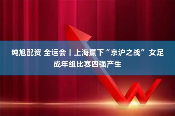 纯旭配资 全运会｜上海赢下“京沪之战” 女足成年组比赛四强产生