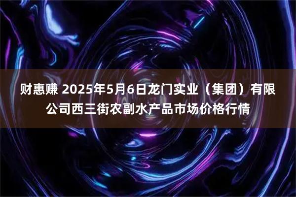 财惠赚 2025年5月6日龙门实业（集团）有限公司西三街农副水产品市场价格行情