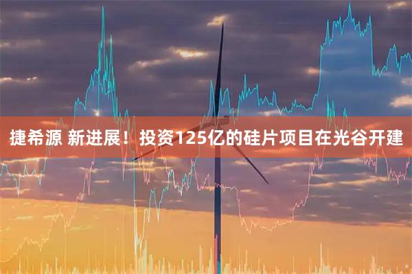 捷希源 新进展！投资125亿的硅片项目在光谷开建