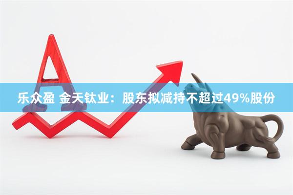 乐众盈 金天钛业：股东拟减持不超过49%股份
