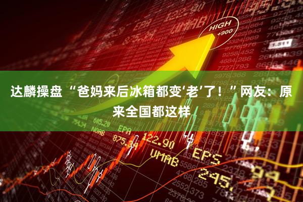 达麟操盘 “爸妈来后冰箱都变‘老’了！”网友：原来全国都这样