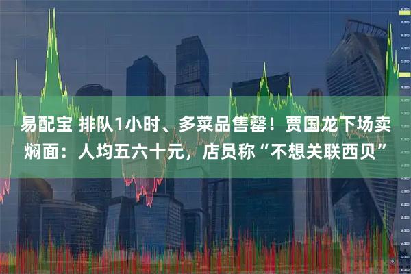易配宝 排队1小时、多菜品售罄！贾国龙下场卖焖面：人均五六十元，店员称“不想关联西贝”