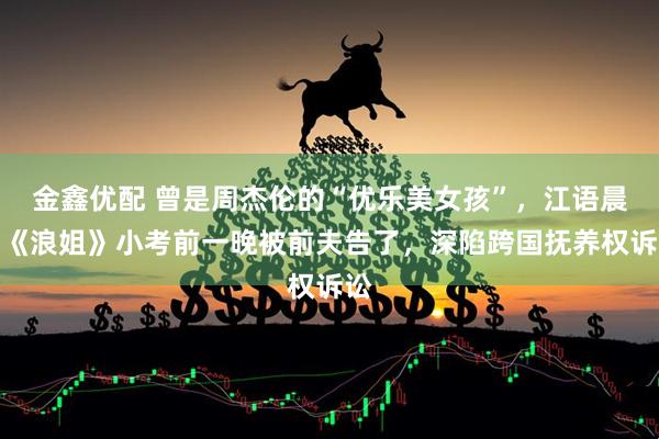 金鑫优配 曾是周杰伦的“优乐美女孩”，江语晨在《浪姐》小考前一晚被前夫告了，深陷跨国抚养权诉讼